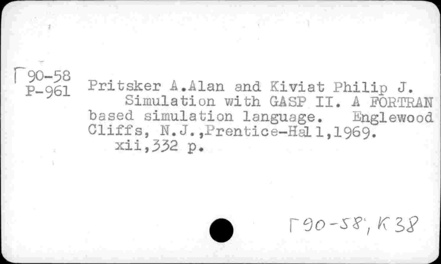 ﻿r90-58
P-961
Pritsker A.Alan and Kiviat Philip J.
Simulation with GASP II. A FORTRAN based simulation language. Englewood Cliffs, N.J.,Prentice-Hal 1,1969.
xii,532 p.
I
reo-ss-,